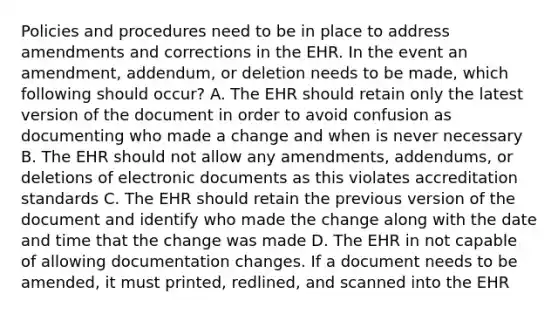 Policies and procedures need to be in place to address amendments and corrections in the EHR. In the event an amendment, addendum, or deletion needs to be made, which following should occur? A. The EHR should retain only the latest version of the document in order to avoid confusion as documenting who made a change and when is never necessary B. The EHR should not allow any amendments, addendums, or deletions of electronic documents as this violates accreditation standards C. The EHR should retain the previous version of the document and identify who made the change along with the date and time that the change was made D. The EHR in not capable of allowing documentation changes. If a document needs to be amended, it must printed, redlined, and scanned into the EHR