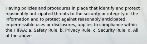 Having policies and procedures in place that identify and protect reasonably anticipated threats to the security or integrity of the information and to protect against reasonably anticipated, impermissible uses or disclosures, applies to compliance within the HIPAA: a. Safety Rule. b. Privacy Rule. c. Security Rule. d. All of the above