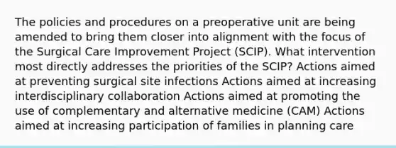 The policies and procedures on a preoperative unit are being amended to bring them closer into alignment with the focus of the Surgical Care Improvement Project (SCIP). What intervention most directly addresses the priorities of the SCIP? Actions aimed at preventing surgical site infections Actions aimed at increasing interdisciplinary collaboration Actions aimed at promoting the use of complementary and alternative medicine (CAM) Actions aimed at increasing participation of families in planning care