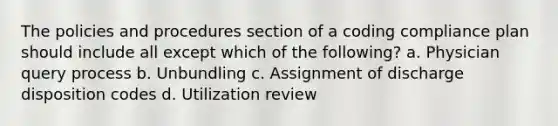 The policies and procedures section of a coding compliance plan should include all except which of the following? a. Physician query process b. Unbundling c. Assignment of discharge disposition codes d. Utilization review