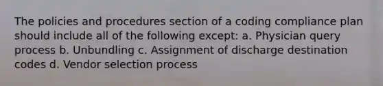 The policies and procedures section of a coding compliance plan should include all of the following except: a. Physician query process b. Unbundling c. Assignment of discharge destination codes d. Vendor selection process