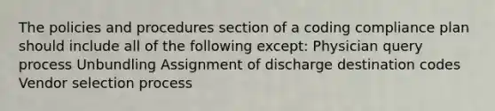 The policies and procedures section of a coding compliance plan should include all of the following except: Physician query process Unbundling Assignment of discharge destination codes Vendor selection process