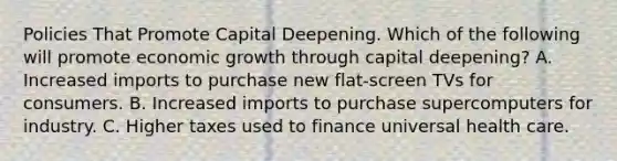 Policies That Promote Capital Deepening. Which of the following will promote economic growth through capital​ deepening? A. Increased imports to purchase new​ flat-screen TVs for consumers. B. Increased imports to purchase supercomputers for industry. C. Higher taxes used to finance universal health care.