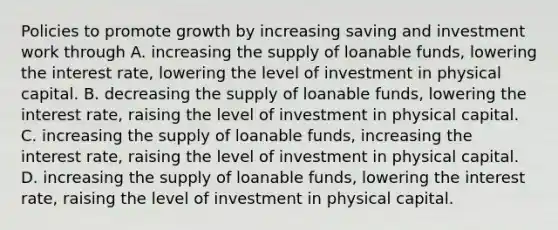 Policies to promote growth by increasing saving and investment work through A. increasing the supply of loanable​ funds, lowering the interest​ rate, lowering the level of investment in physical capital. B. decreasing the supply of loanable​ funds, lowering the interest​ rate, raising the level of investment in physical capital. C. increasing the supply of loanable​ funds, increasing the interest​ rate, raising the level of investment in physical capital. D. increasing the supply of loanable​ funds, lowering the interest​ rate, raising the level of investment in physical capital.