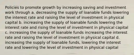 Policies to promote growth by increasing saving and investment work through a. decreasing the supply of loanable funds lowering the interest rate and raising the level of investment in physical capital b. increasing the supply of loanable funds lowering the interest rate and rising the level of investment in physical capital c. increasing the supply of loanable funds increasing the interest rate and raising the level of investment in physical capital d. increasing the supply of loanable funds, lowering the interest rate and lowering the level of investment in physical capital