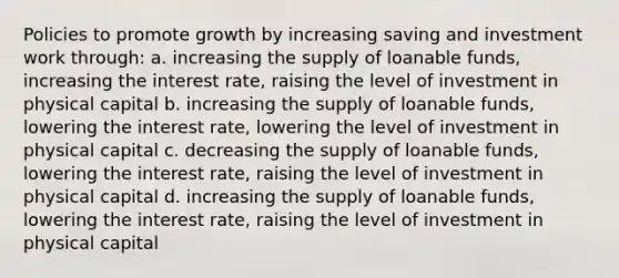 Policies to promote growth by increasing saving and investment work through: a. increasing the supply of loanable funds, increasing the interest rate, raising the level of investment in physical capital b. increasing the supply of loanable funds, lowering the interest rate, lowering the level of investment in physical capital c. decreasing the supply of loanable funds, lowering the interest rate, raising the level of investment in physical capital d. increasing the supply of loanable funds, lowering the interest rate, raising the level of investment in physical capital