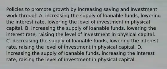 Policies to promote growth by increasing saving and investment work through A. increasing the supply of loanable​ funds, lowering the interest​ rate, lowering the level of investment in physical capital. B. increasing the supply of loanable​ funds, lowering the interest​ rate, raising the level of investment in physical capital. C. decreasing the supply of loanable​ funds, lowering the interest​ rate, raising the level of investment in physical capital. D. increasing the supply of loanable​ funds, increasing the interest​ rate, raising the level of investment in physical capital.