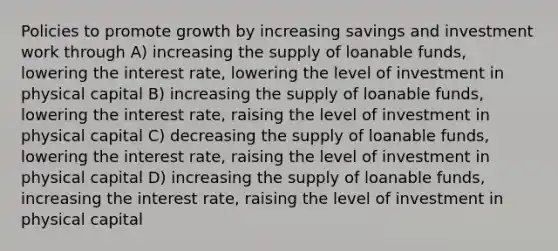 Policies to promote growth by increasing savings and investment work through A) increasing the supply of loanable funds, lowering the interest rate, lowering the level of investment in physical capital B) increasing the supply of loanable funds, lowering the interest rate, raising the level of investment in physical capital C) decreasing the supply of loanable funds, lowering the interest rate, raising the level of investment in physical capital D) increasing the supply of loanable funds, increasing the interest rate, raising the level of investment in physical capital