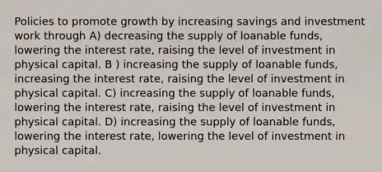 Policies to promote growth by increasing savings and investment work through A) decreasing the supply of loanable funds, lowering the interest rate, raising the level of investment in physical capital. B ) increasing the supply of loanable funds, increasing the interest rate, raising the level of investment in physical capital. C) increasing the supply of loanable funds, lowering the interest rate, raising the level of investment in physical capital. D) increasing the supply of loanable funds, lowering the interest rate, lowering the level of investment in physical capital.