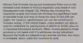 Policies That Promote Saving and Investment Firms turn to the loanable funds market to finance expansion and research and development (see Chapter 10). Policies that increase the incentives to save and invest will increase the equilibrium level of loanable funds and may increase the level of real GDP per capita. For instance, governments can use tax incentives to increase saving. In the United States, many workers are able to save for retirement by placing funds in 401(k) or 403(b) plans or in Individual Retirement Accounts (IRAs). Income placed in these accounts is not taxed until it is withdrawn during retirement. Because the funds are allowed to accumulate tax-free, the return is increased, which raises the incentive to save.