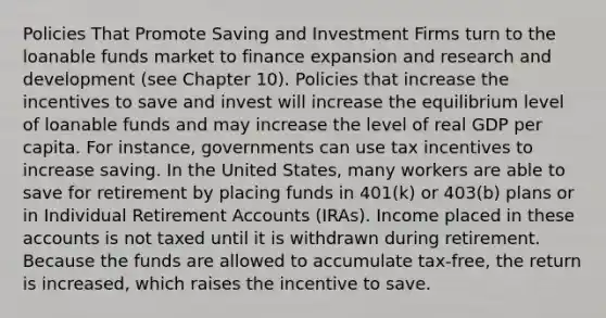 Policies That Promote Saving and Investment Firms turn to the loanable funds market to finance expansion and research and development (see Chapter 10). Policies that increase the incentives to save and invest will increase the equilibrium level of loanable funds and may increase the level of real GDP per capita. For instance, governments can use tax incentives to increase saving. In the United States, many workers are able to save for retirement by placing funds in 401(k) or 403(b) plans or in Individual Retirement Accounts (IRAs). Income placed in these accounts is not taxed until it is withdrawn during retirement. Because the funds are allowed to accumulate tax-free, the return is increased, which raises the incentive to save.