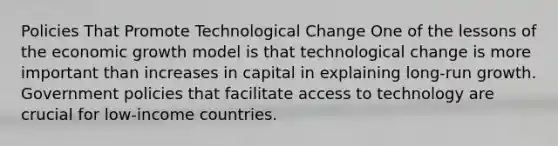 Policies That Promote Technological Change One of the lessons of the economic growth model is that technological change is more important than increases in capital in explaining long-run growth. Government policies that facilitate access to technology are crucial for low-income countries.