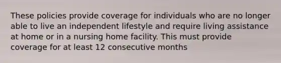 These policies provide coverage for individuals who are no longer able to live an independent lifestyle and require living assistance at home or in a nursing home facility. This must provide coverage for at least 12 consecutive months