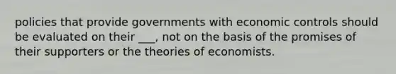 policies that provide governments with economic controls should be evaluated on their ___, not on the basis of the promises of their supporters or the theories of economists.