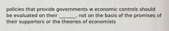 policies that provide governments w economic controls should be evaluated on their _______, not on the basis of the promises of their supporters or the theories of economists