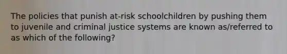 The policies that punish at-risk schoolchildren by pushing them to juvenile and criminal justice systems are known as/referred to as which of the following?