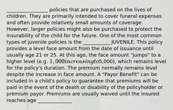 _________________ policies that are purchased on the lives of children. They are primarily intended to cover funeral expenses and often provide relatively small amounts of coverage. However, larger policies might also be purchased to protect the insurability of the child for the future. One of the most common types of juvenile policies is the ___________ JUVENILE. This policy provides a level face amount from the date of issuance until usually age 21 or 25. At this age, the face amount "jumps" to a higher level (e.g. 1,000 increasing to5,000), which remains level for the policy's duration. The premium normally remains level despite the increase in face amount. A "Payor Benefit" can be included in a child's policy to guarantee that premiums will be paid in the event of the death or disability of the policyholder or premium payor. Premiums are usually waived until the insured reaches age ______________