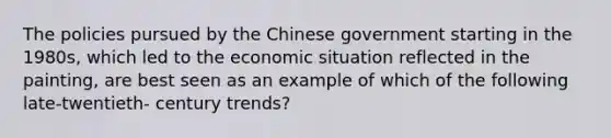 The policies pursued by the Chinese government starting in the 1980s, which led to the economic situation reflected in the painting, are best seen as an example of which of the following late-twentieth- century trends?