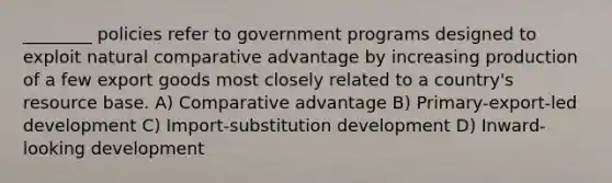 ________ policies refer to government programs designed to exploit natural comparative advantage by increasing production of a few export goods most closely related to a country's resource base. A) Comparative advantage B) Primary-export-led development C) Import-substitution development D) Inward-looking development