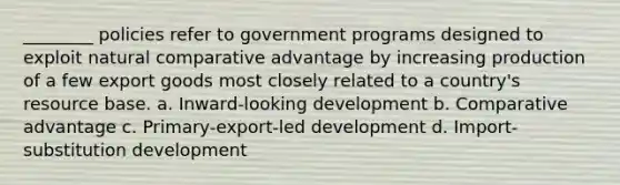 ________ policies refer to government programs designed to exploit natural comparative advantage by increasing production of a few export goods most closely related to a country's resource base. a. Inward-looking development b. Comparative advantage c. Primary-export-led development d. Import-substitution development