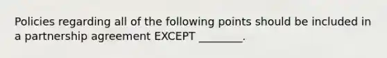 Policies regarding all of the following points should be included in a partnership agreement EXCEPT ________.