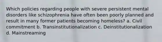 Which policies regarding people with severe persistent mental disorders like schizophrenia have often been poorly planned and result in many former patients becoming homeless? a. Civil commitment b. Transinstitutionalization c. Deinstitutionalization d. Mainstreaming