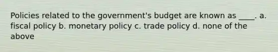 Policies related to the government's budget are known as ____. a. fiscal policy b. monetary policy c. trade policy d. none of the above