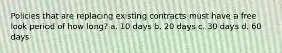 Policies that are replacing existing contracts must have a free look period of how long? a. 10 days b. 20 days c. 30 days d. 60 days