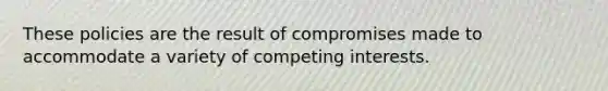 These policies are the result of compromises made to accommodate a variety of competing interests.