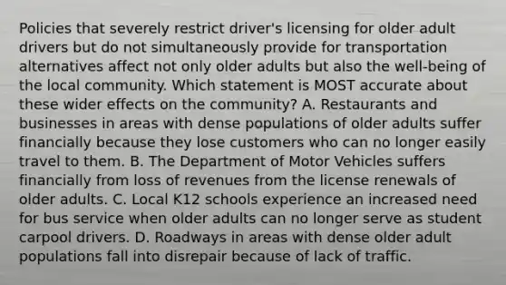 Policies that severely restrict driver's licensing for older adult drivers but do not simultaneously provide for transportation alternatives affect not only older adults but also the well-being of the local community. Which statement is MOST accurate about these wider effects on the community? A. Restaurants and businesses in areas with dense populations of older adults suffer financially because they lose customers who can no longer easily travel to them. B. The Department of Motor Vehicles suffers financially from loss of revenues from the license renewals of older adults. C. Local K12 schools experience an increased need for bus service when older adults can no longer serve as student carpool drivers. D. Roadways in areas with dense older adult populations fall into disrepair because of lack of traffic.