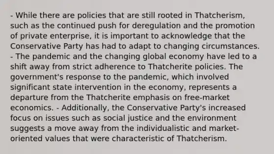 - While there are policies that are still rooted in Thatcherism, such as the continued push for deregulation and the promotion of private enterprise, it is important to acknowledge that the Conservative Party has had to adapt to changing circumstances. - The pandemic and the changing global economy have led to a shift away from strict adherence to Thatcherite policies. The government's response to the pandemic, which involved significant state intervention in the economy, represents a departure from the Thatcherite emphasis on free-market economics. - Additionally, the Conservative Party's increased focus on issues such as social justice and the environment suggests a move away from the individualistic and market-oriented values that were characteristic of Thatcherism.