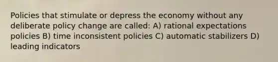 Policies that stimulate or depress the economy without any deliberate policy change are called: A) rational expectations policies B) time inconsistent policies C) automatic stabilizers D) leading indicators