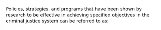 Policies, strategies, and programs that have been shown by research to be effective in achieving specified objectives in the criminal justice system can be referred to as: