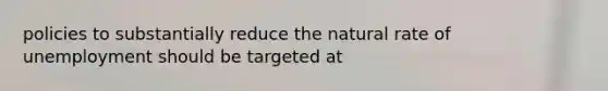 policies to substantially reduce the natural rate of unemployment should be targeted at