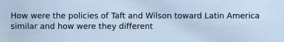 How were the policies of Taft and Wilson toward Latin America similar and how were they different