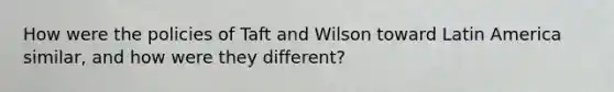 How were the policies of Taft and Wilson toward Latin America similar, and how were they different?