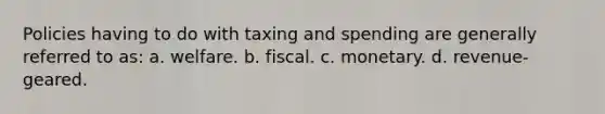 Policies having to do with taxing and spending are generally referred to as: a. welfare. b. fiscal. c. monetary. d. revenue-geared.