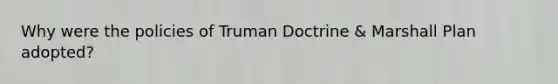 Why were the policies of Truman Doctrine & Marshall Plan adopted?