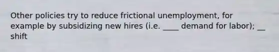 Other policies try to reduce frictional unemployment, for example by subsidizing new hires (i.e. ____ demand for labor); __ shift