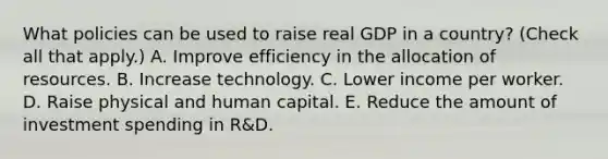 What policies can be used to raise real GDP in a​ country? ​(Check all that apply​.) A. Improve efficiency in the allocation of resources. B. Increase technology. C. Lower income per worker. D. Raise physical and human capital. E. Reduce the amount of investment spending in​ R&D.