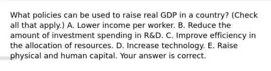 What policies can be used to raise real GDP in a​ country? ​(Check all that apply​.) A. Lower income per worker. B. Reduce the amount of investment spending in​ R&D. C. Improve efficiency in the allocation of resources. D. Increase technology. E. Raise physical and human capital. Your answer is correct.