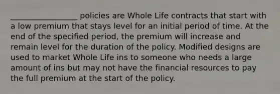 _________________ policies are Whole Life contracts that start with a low premium that stays level for an initial period of time. At the end of the specified period, the premium will increase and remain level for the duration of the policy. Modified designs are used to market Whole Life ins to someone who needs a large amount of ins but may not have the financial resources to pay the full premium at the start of the policy.