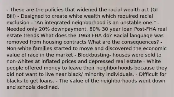 - These are the policies that widened the racial wealth act (GI Bill) - Designed to create white wealth which required racial exclusion - "An integrated neighborhood is an unstable one." - Needed only 20% downpayment, 80% 30 year loan Post-FHA real estate trends What does the 1968 FHA do? Racial language was removed from housing contracts What are the consequences? - Non-white families started to move and discovered the economic value of race in the market - Blockbusting- houses were sold to non-whites at inflated prices and depressed real estate - White people offered money to leave their neighborhoods because they did not want to live near black/ minority individuals. - Difficult for blacks to get loans. - The value of the neighborhoods went down and schools declined.