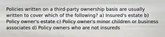 Policies written on a third-party ownership basis are usually written to cover which of the following? a) Insured's estate b) Policy owner's estate c) Policy owner's minor children or business associates d) Policy owners who are not insureds