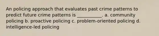 An policing approach that evaluates past crime patterns to predict future crime patterns is ___________. a. community policing b. proactive policing c. problem-oriented policing d. intelligence-led policing