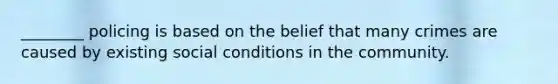 ________ policing is based on the belief that many crimes are caused by existing social conditions in the community.