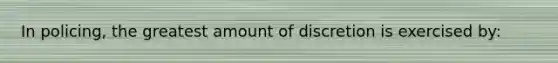 In policing, the greatest amount of discretion is exercised by: