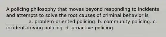 A policing philosophy that moves beyond responding to incidents and attempts to solve the root causes of criminal behavior is _________​ ​a. problem-oriented policing. b. community policing. c. ​incident-driving policing. d. proactive policing.​