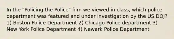 In the "Policing the Police" film we viewed in class, which police department was featured and under investigation by the US DOJ? 1) Boston Police Department 2) Chicago Police department 3) New York Police Department 4) Newark Police Department