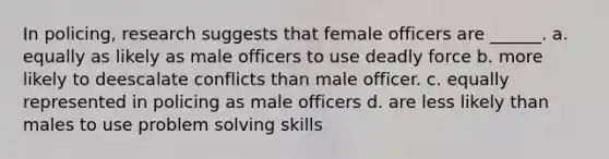 In policing, research suggests that female officers are ______. a. equally as likely as male officers to use <a href='https://www.questionai.com/knowledge/kDK35iKv1W-deadly-force' class='anchor-knowledge'>deadly force</a> b. more likely to deescalate conflicts than male officer. c. equally represented in policing as male officers d. are less likely than males to use <a href='https://www.questionai.com/knowledge/kZi0diIlxK-problem-solving' class='anchor-knowledge'>problem solving</a> skills